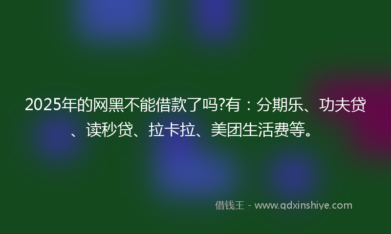 2025年的网黑不能借款了吗?有：分期乐、功夫贷、读秒贷、拉卡拉、美团生活费等。