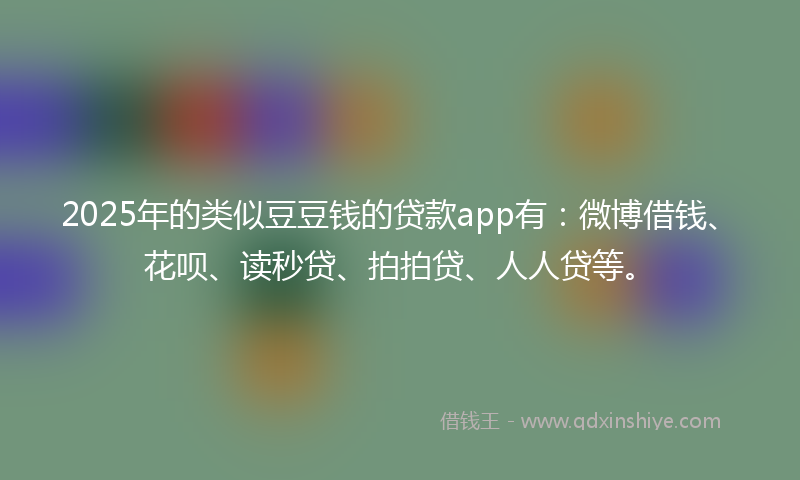 2025年的类似豆豆钱的贷款app有：微博借钱、花呗、读秒贷、拍拍贷、人人贷等。