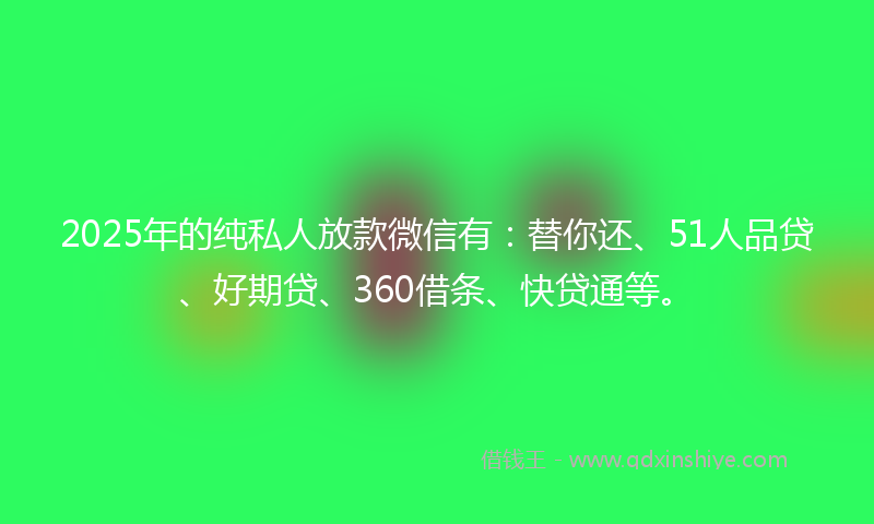 2025年的纯私人放款微信有：替你还、51人品贷、好期贷、360借条、快贷通等。
