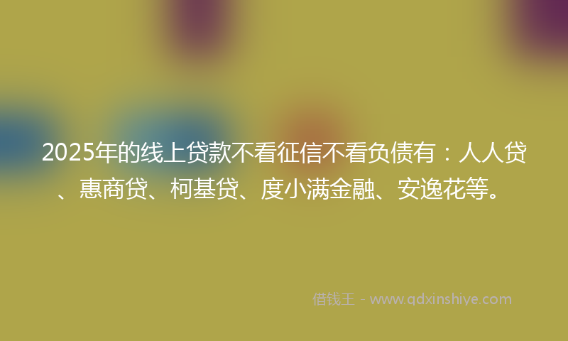 2025年的线上贷款不看征信不看负债有：人人贷、惠商贷、柯基贷、度小满金融、安逸花等。