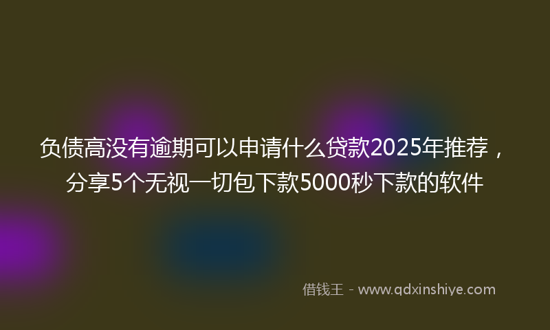 负债高没有逾期可以申请什么贷款2025年推荐，分享5个无视一切包下款5000秒下款的软件