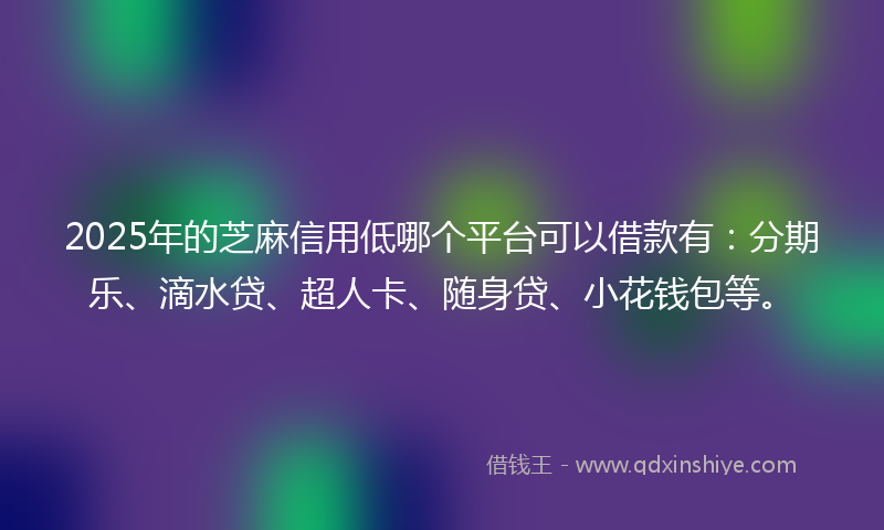2025年的芝麻信用低哪个平台可以借款有：分期乐、滴水贷、超人卡、随身贷、小花钱包等。