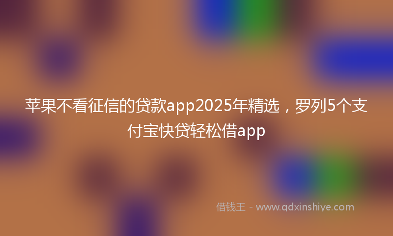苹果不看征信的贷款app2025年精选，罗列5个支付宝快贷轻松借app