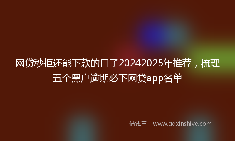 网贷秒拒还能下款的口子20242025年推荐，梳理五个黑户逾期必下网贷app名单