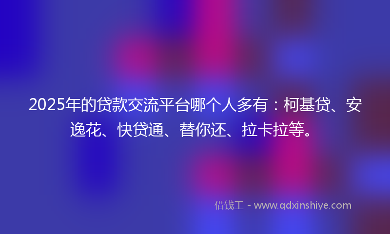 2025年的贷款交流平台哪个人多有：柯基贷、安逸花、快贷通、替你还、拉卡拉等。