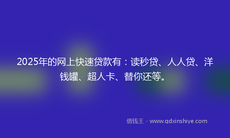 2025年的网上快速贷款有：读秒贷、人人贷、洋钱罐、超人卡、替你还等。