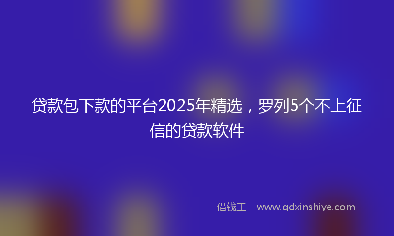 贷款包下款的平台2025年精选，罗列5个不上征信的贷款软件