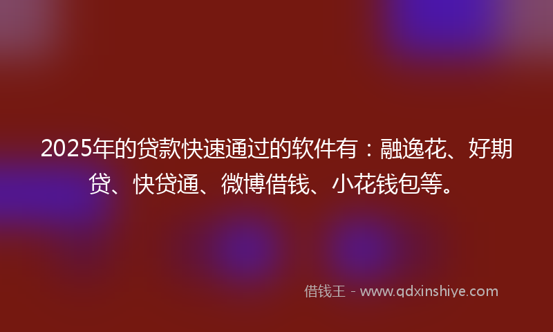 2025年的贷款快速通过的软件有：融逸花、好期贷、快贷通、微博借钱、小花钱包等。