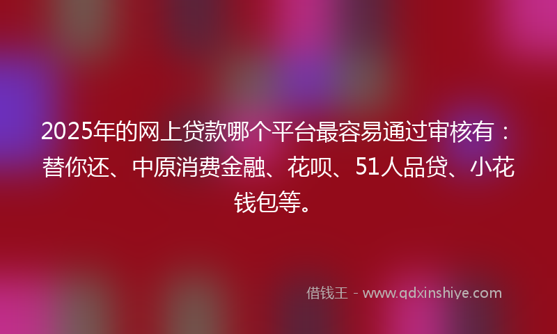 2025年的网上贷款哪个平台最容易通过审核有：替你还、中原消费金融、花呗、51人品贷、小花钱包等。