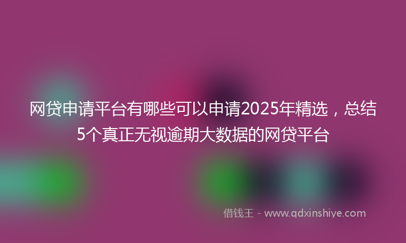 网贷申请平台有哪些可以申请2025年精选，总结5个真正无视逾期大数据的网贷平台