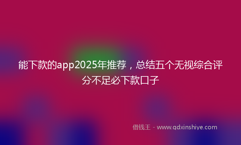 能下款的app2025年推荐，总结五个无视综合评分不足必下款口子
