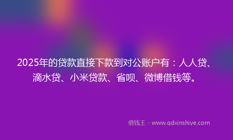 2025年的贷款直接下款到对公账户有：人人贷、滴水贷、小米贷款、省呗、微博借钱等。