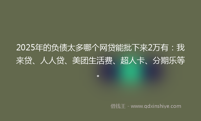 2025年的负债太多哪个网贷能批下来2万有：我来贷、人人贷、美团生活费、超人卡、分期乐等。
