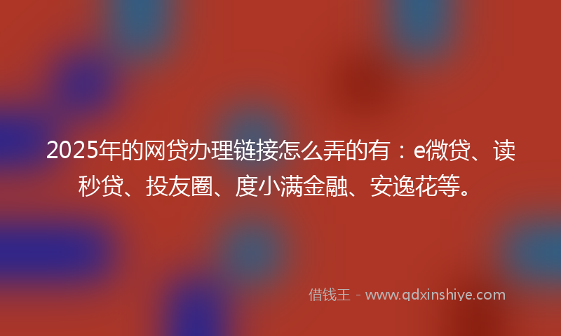 2025年的网贷办理链接怎么弄的有：e微贷、读秒贷、投友圈、度小满金融、安逸花等。