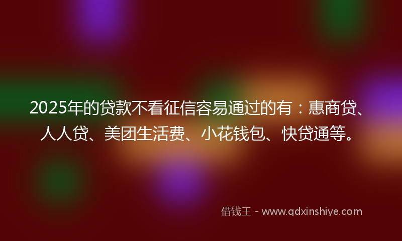 2025年的贷款不看征信容易通过的有：惠商贷、人人贷、美团生活费、小花钱包、快贷通等。