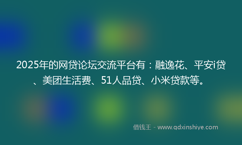 2025年的网贷论坛交流平台有：融逸花、平安i贷、美团生活费、51人品贷、小米贷款等。