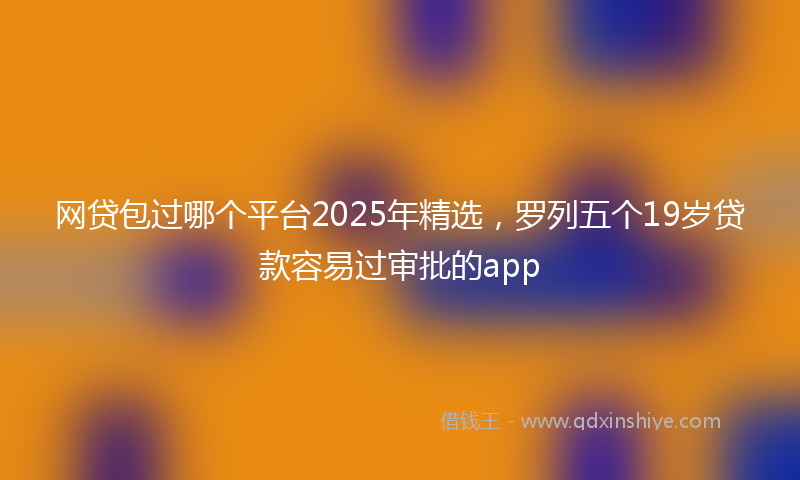 网贷包过哪个平台2025年精选，罗列五个19岁贷款容易过审批的app