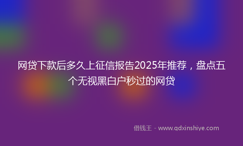 网贷下款后多久上征信报告2025年推荐，盘点五个无视黑白户秒过的网贷