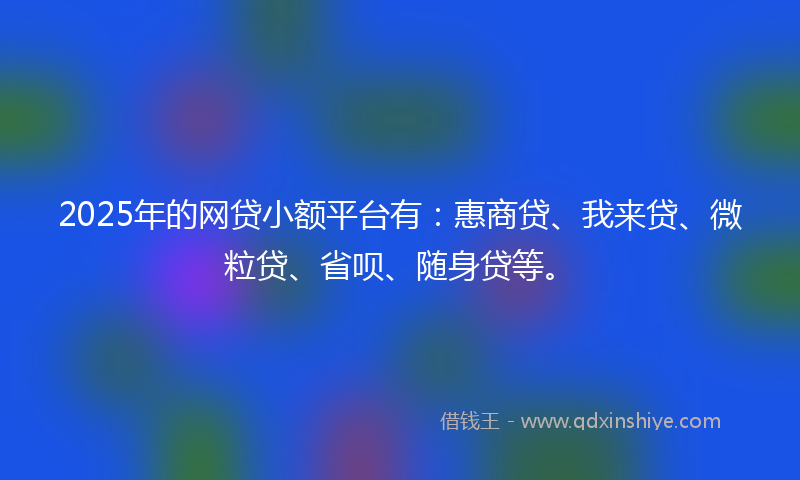 2025年的网贷小额平台有：惠商贷、我来贷、微粒贷、省呗、随身贷等。