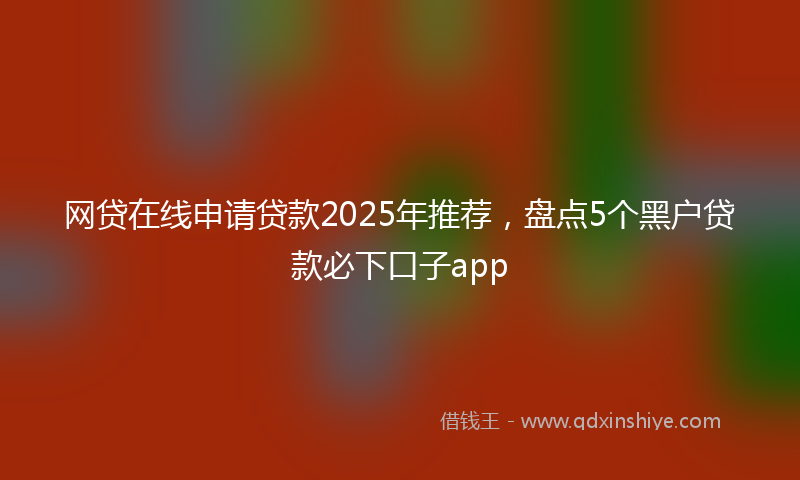 网贷在线申请贷款2025年推荐，盘点5个黑户贷款必下口子app