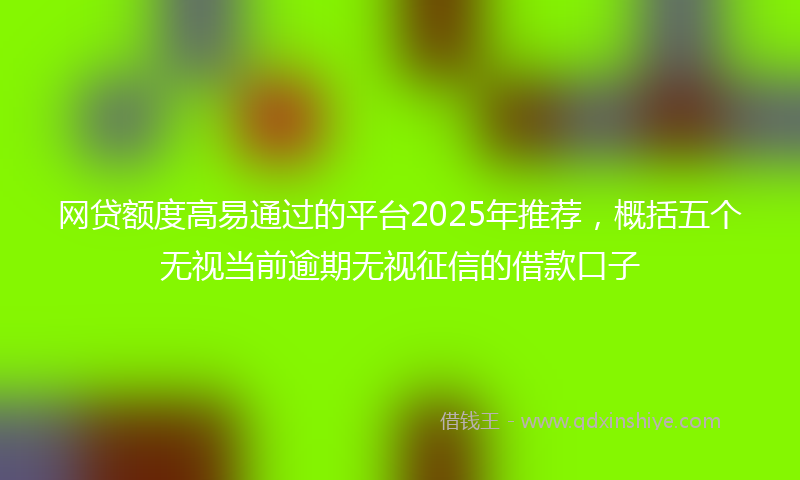 网贷额度高易通过的平台2025年推荐，概括五个无视当前逾期无视征信的借款口子