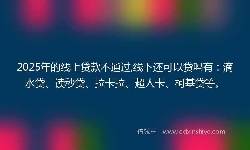 2025年的线上贷款不通过,线下还可以贷吗有：滴水贷、读秒贷、拉卡拉、超人卡、柯基贷等。