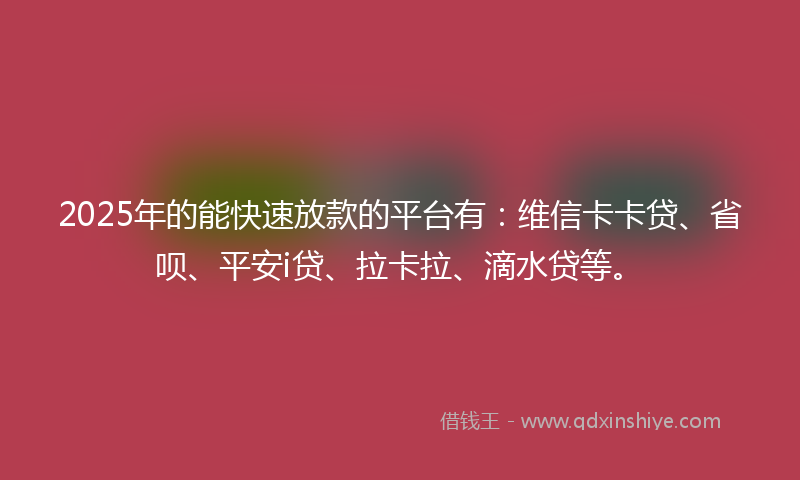 2025年的能快速放款的平台有：维信卡卡贷、省呗、平安i贷、拉卡拉、滴水贷等。