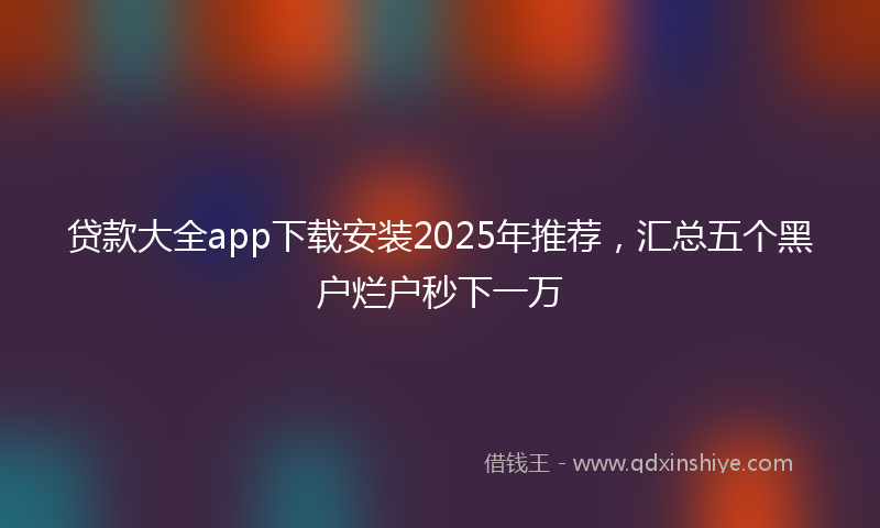 贷款大全app下载安装2025年推荐，汇总五个黑户烂户秒下一万