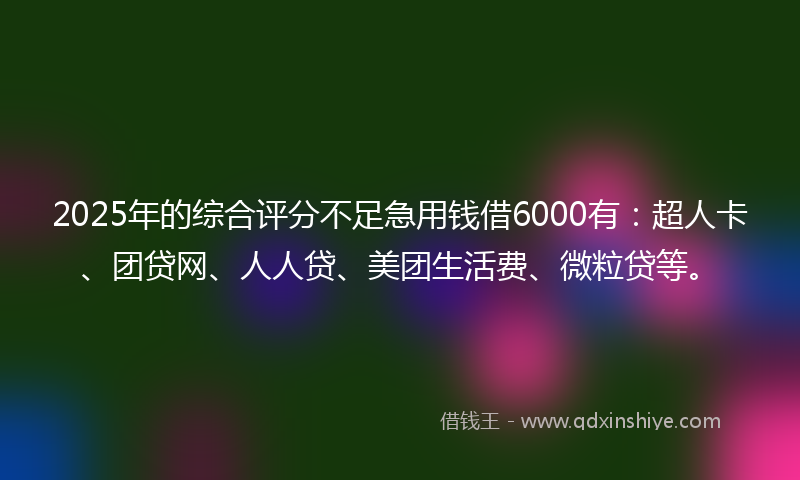 2025年的综合评分不足急用钱借6000有：超人卡、团贷网、人人贷、美团生活费、微粒贷等。