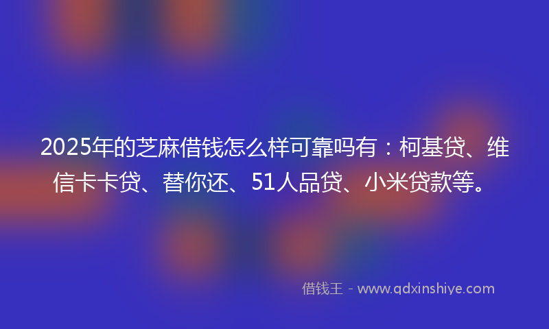 2025年的芝麻借钱怎么样可靠吗有：柯基贷、维信卡卡贷、替你还、51人品贷、小米贷款等。