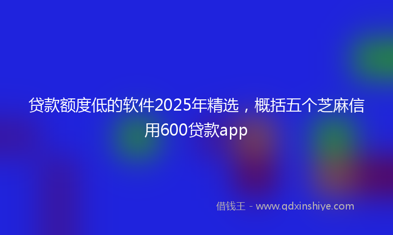 贷款额度低的软件2025年精选，概括五个芝麻信用600贷款app