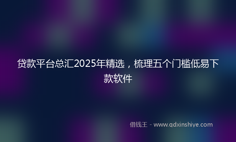 贷款平台总汇2025年精选，梳理五个门槛低易下款软件