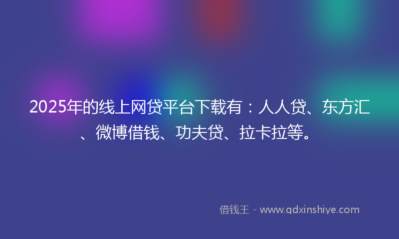 2025年的线上网贷平台下载有：人人贷、东方汇、微博借钱、功夫贷、拉卡拉等。