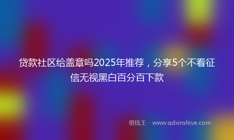 贷款社区给盖章吗2025年推荐，分享5个不看征信无视黑白百分百下款