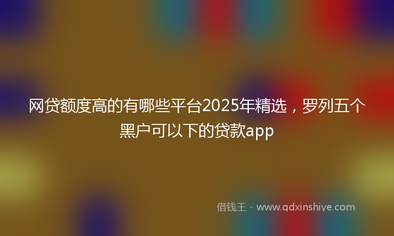 网贷额度高的有哪些平台2025年精选，罗列五个黑户可以下的贷款app