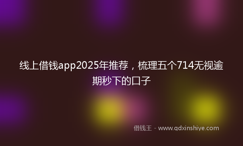 线上借钱app2025年推荐，梳理五个714无视逾期秒下的口子