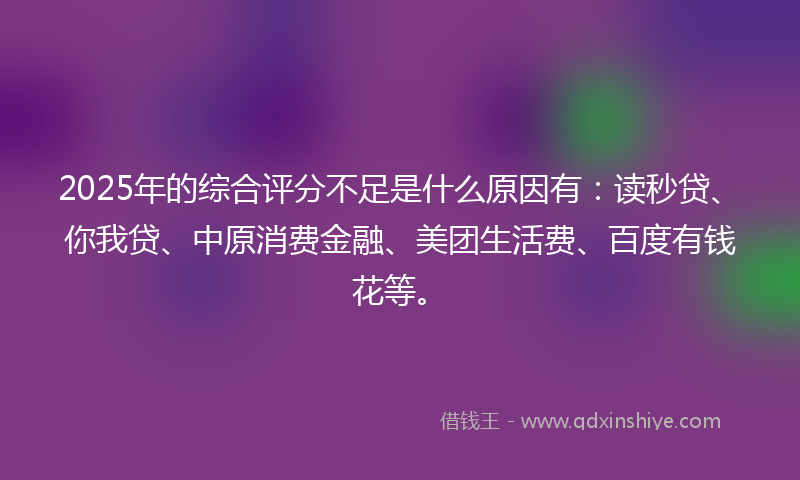 2025年的综合评分不足是什么原因有：读秒贷、你我贷、中原消费金融、美团生活费、百度有钱花等。