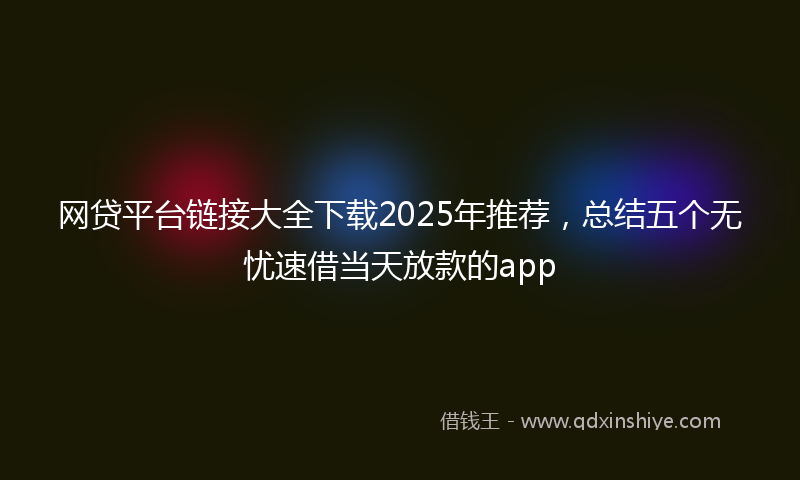 网贷平台链接大全下载2025年推荐，总结五个无忧速借当天放款的app