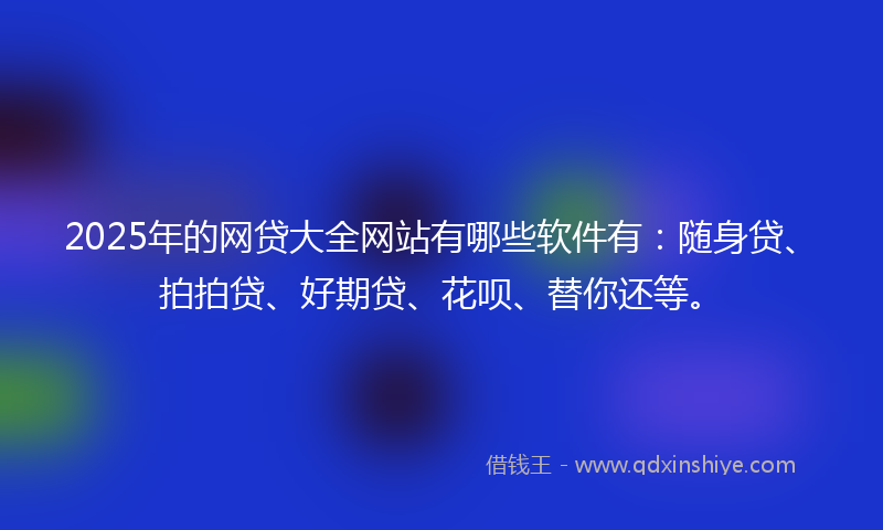 2025年的网贷大全网站有哪些软件有：随身贷、拍拍贷、好期贷、花呗、替你还等。