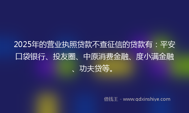 2025年的营业执照贷款不查征信的贷款有：平安口袋银行、投友圈、中原消费金融、度小满金融、功夫贷等。
