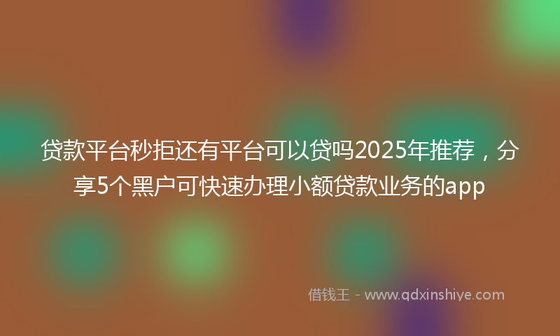 贷款平台秒拒还有平台可以贷吗2025年推荐，分享5个黑户可快速办理小额贷款业务的app