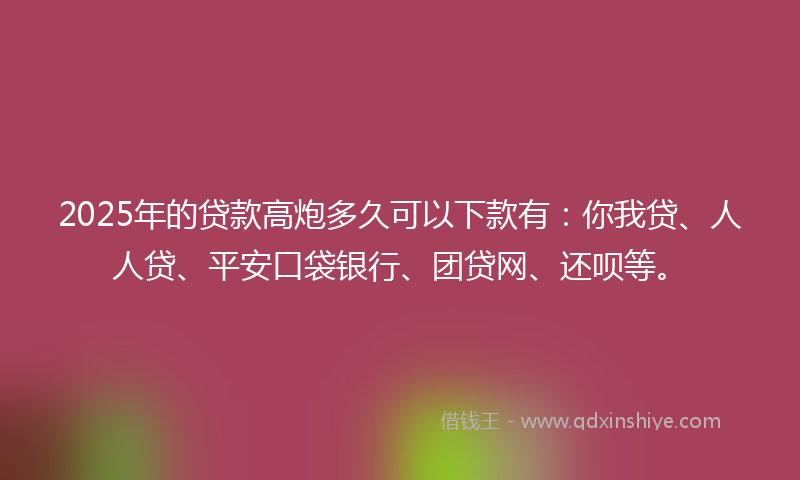 2025年的贷款高炮多久可以下款有：你我贷、人人贷、平安口袋银行、团贷网、还呗等。