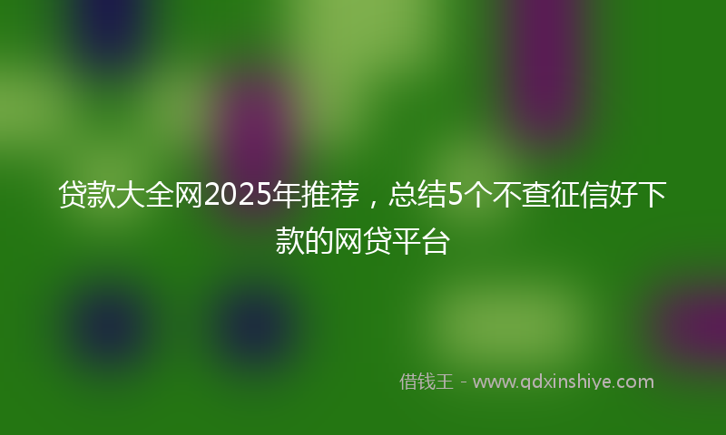 贷款大全网2025年推荐，总结5个不查征信好下款的网贷平台