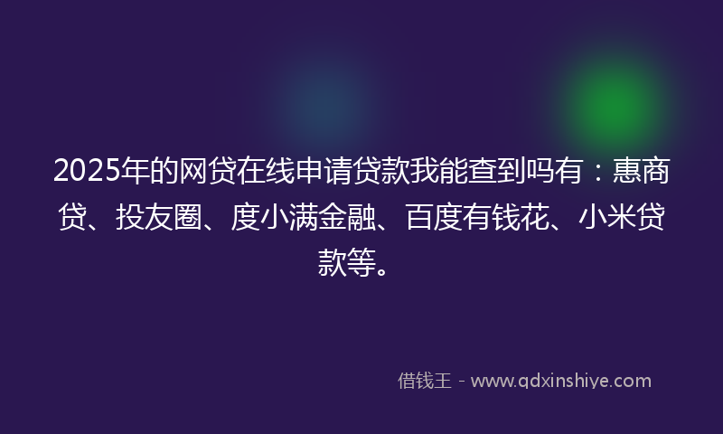 2025年的网贷在线申请贷款我能查到吗有：惠商贷、投友圈、度小满金融、百度有钱花、小米贷款等。
