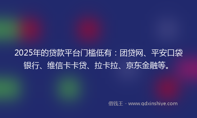 2025年的贷款平台门槛低有：团贷网、平安口袋银行、维信卡卡贷、拉卡拉、京东金融等。
