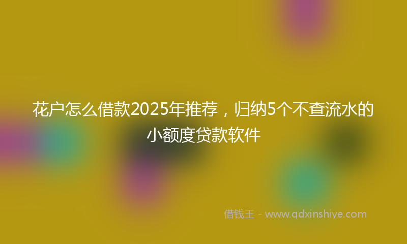 花户怎么借款2025年推荐，归纳5个不查流水的小额度贷款软件