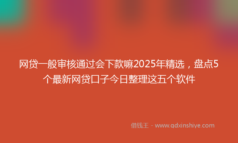 网贷一般审核通过会下款嘛2025年精选，盘点5个最新网贷口子今日整理这五个软件