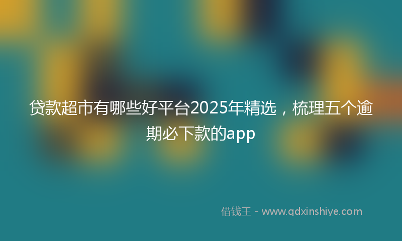 贷款超市有哪些好平台2025年精选，梳理五个逾期必下款的app
