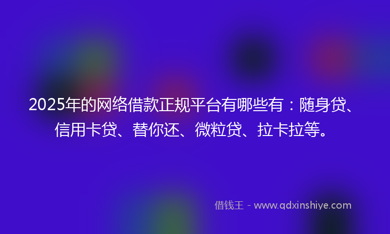2025年的网络借款正规平台有哪些有：随身贷、信用卡贷、替你还、微粒贷、拉卡拉等。
