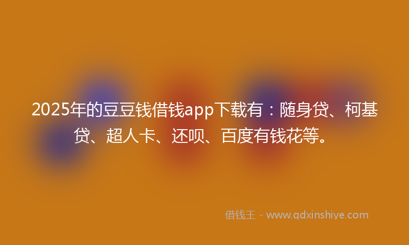 2025年的豆豆钱借钱app下载有：随身贷、柯基贷、超人卡、还呗、百度有钱花等。